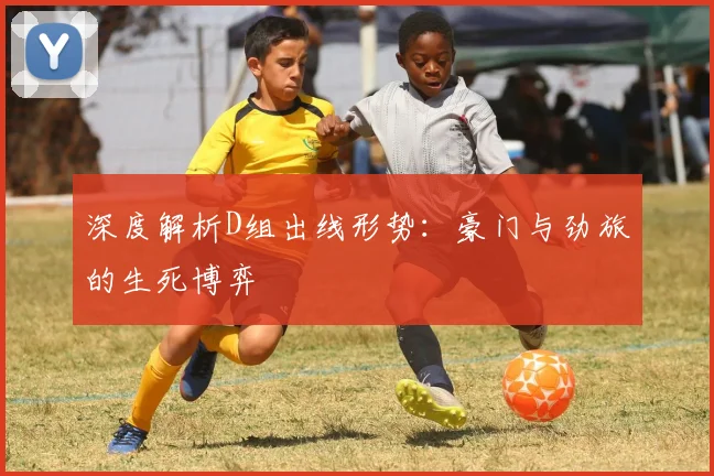 深度解析D组出线形势：豪门与劲旅的生死博弈