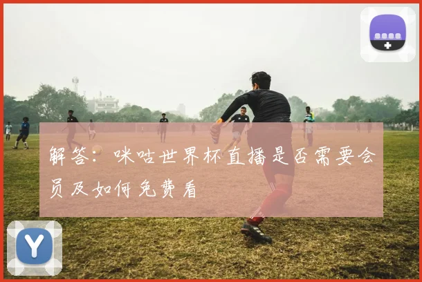 解答：咪咕世界杯直播是否需要会员及如何免费看