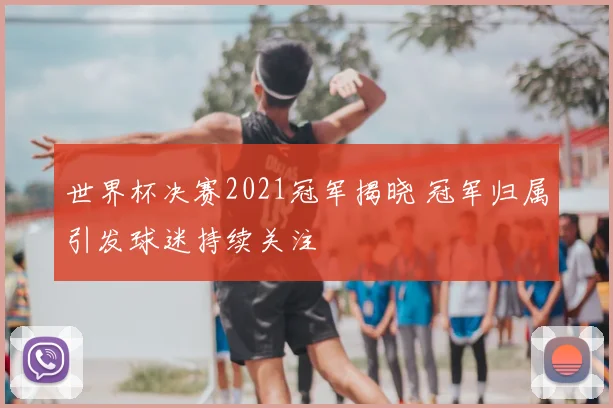 世界杯决赛2021冠军揭晓 冠军归属引发球迷持续关注