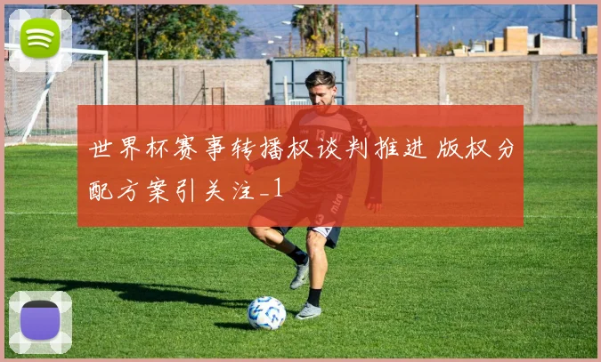 世界杯赛事转播权谈判推进 版权分配方案引关注_1